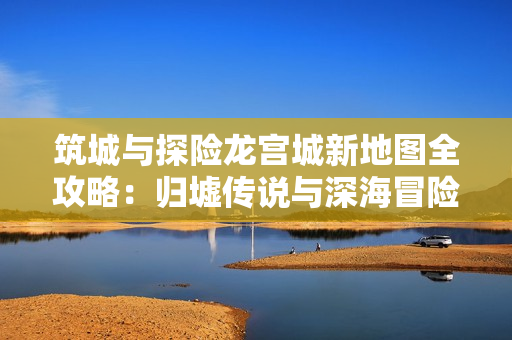 筑城与探险龙宫城新地图全攻略：归墟传说与深海冒险