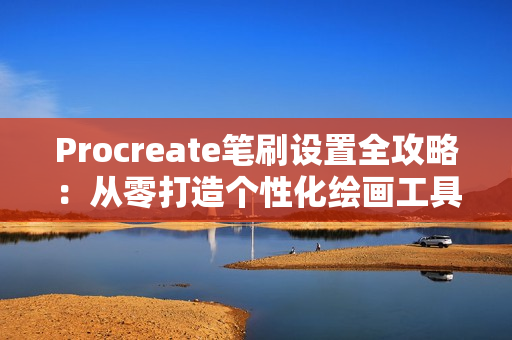 Procreate笔刷设置全攻略：从零打造个性化绘画工具