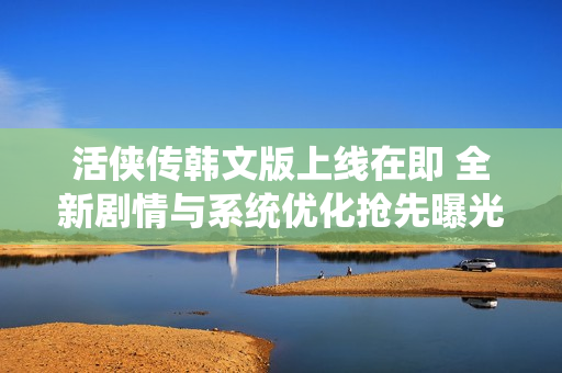活侠传韩文版上线在即 全新剧情与系统优化抢先曝光