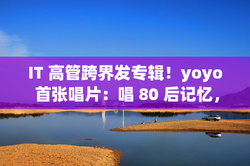 IT 高管跨界发专辑！yoyo 首张唱片：唱 80 后记忆，续世纪婴儿遗憾(跨界管理)