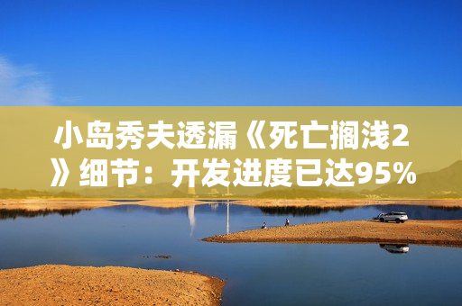 小岛秀夫透漏《死亡搁浅2》细节：开发进度已达95%
