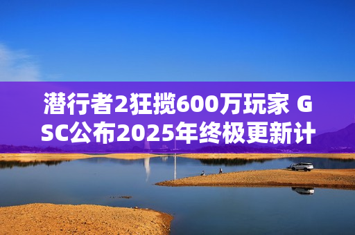 潜行者2狂揽600万玩家 GSC公布2025年终极更新计划