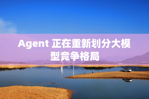 Agent 正在重新划分大模型竞争格局