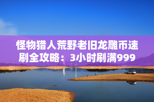 怪物猎人荒野老旧龙雕币速刷全攻略：3小时刷满999枚