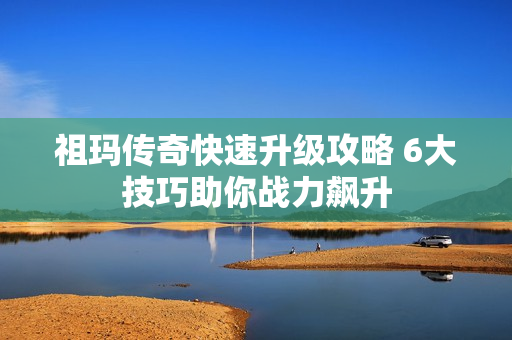 祖玛传奇快速升级攻略 6大技巧助你战力飙升