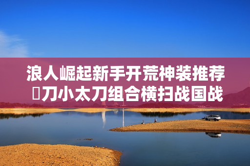 浪人崛起新手开荒神装推荐 薙刀小太刀组合横扫战国战场