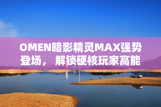 OMEN暗影精灵MAX强势登场， 解锁硬核玩家高能装备
