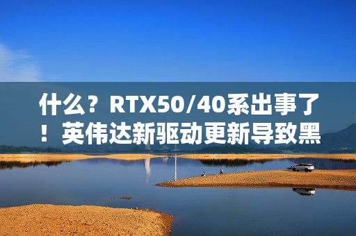 什么？RTX50/40系出事了！英伟达新驱动更新导致黑屏