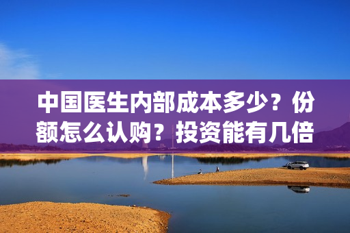 中国医生内部成本多少？份额怎么认购？投资能有几倍的回报率？(中国医生幕后人员)