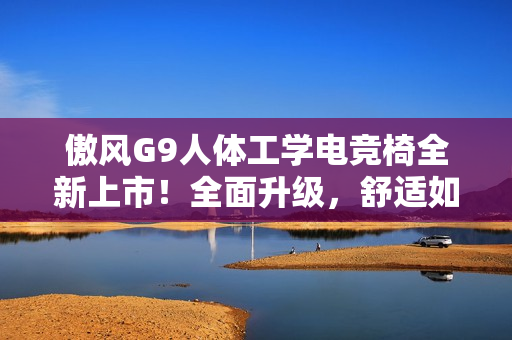 傲风G9人体工学电竞椅全新上市！全面升级，舒适如椅随行！