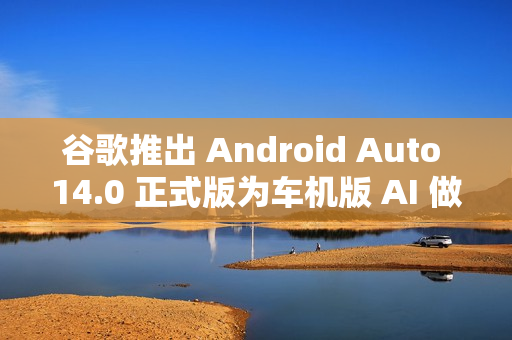 谷歌推出 Android Auto 14.0 正式版为车机版 AI 做准备