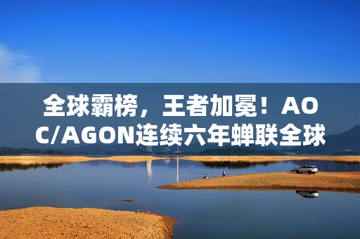 全球霸榜，王者加冕！AOC/AGON连续六年蝉联全球电竞显示器销量冠军