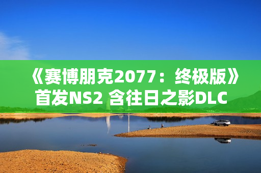 《赛博朋克2077：终极版》首发NS2 含往日之影DLC