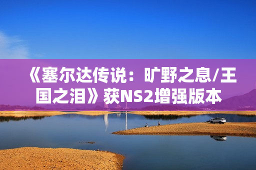 《塞尔达传说：旷野之息/王国之泪》获NS2增强版本