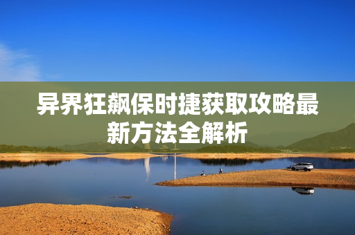 异界狂飙保时捷获取攻略最新方法全解析