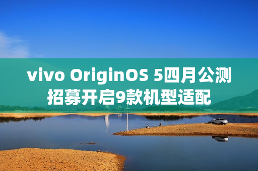 vivo OriginOS 5四月公测招募开启9款机型适配