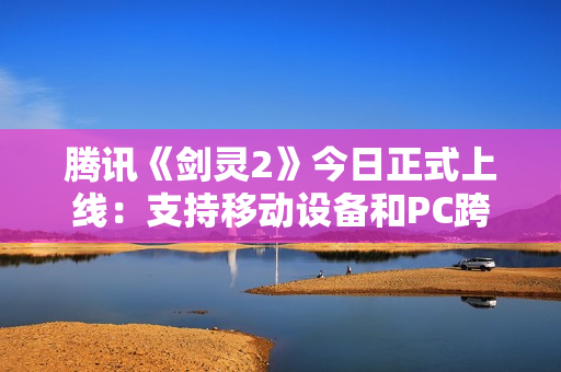 腾讯《剑灵2》今日正式上线：支持移动设备和PC跨平台游戏
