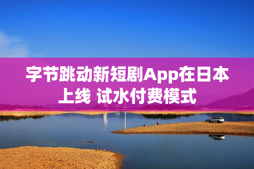 字节跳动新短剧App在日本上线 试水付费模式