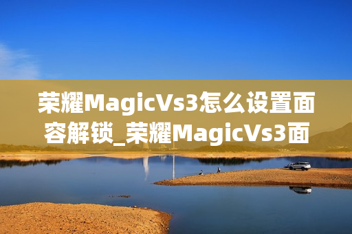 荣耀MagicVs3怎么设置面容解锁_荣耀MagicVs3面容解锁设置教程