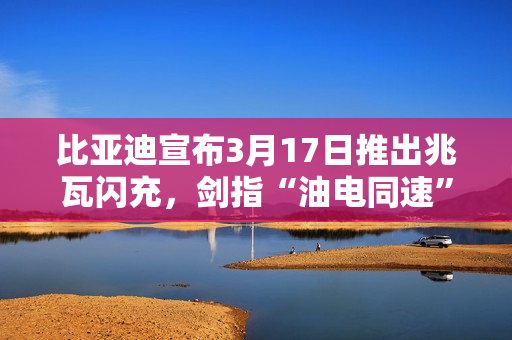 比亚迪宣布3月17日推出兆瓦闪充，剑指“油电同速”