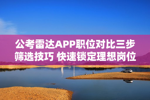 公考雷达APP职位对比三步筛选技巧 快速锁定理想岗位