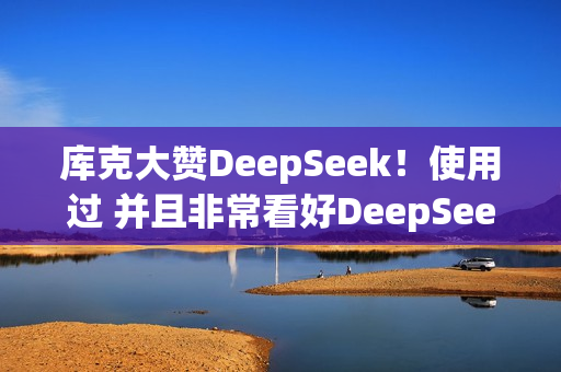 库克大赞DeepSeek！使用过 并且非常看好DeepSeek