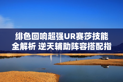 绯色回响超强UR赛莎技能全解析 逆天辅助阵容搭配指南
