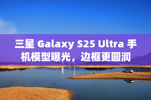 三星 Galaxy S25 Ultra 手机模型曝光，边框更圆润