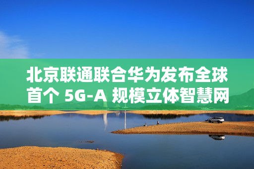 北京联通联合华为发布全球首个 5G-A 规模立体智慧网，四环内及城市副中心等全域连续覆盖