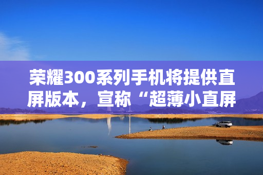 荣耀300系列手机将提供直屏版本，宣称“超薄小直屏档位最薄”