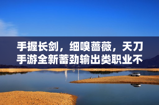 手握长剑，细嗅蔷薇，天刀手游全新蓄劲输出类职业不朽者登场