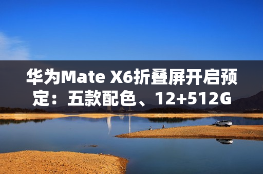 华为Mate X6折叠屏开启预定：五款配色、12+512GB起步