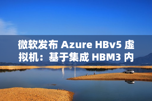 微软发布 Azure HBv5 虚拟机：基于集成 HBM3 内存的定制 AMD EPYC 处理器