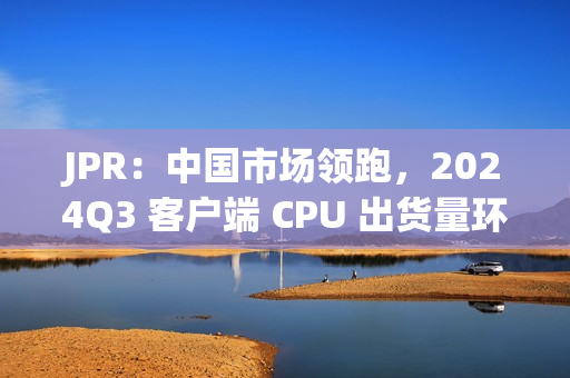 JPR：中国市场领跑，2024Q3 客户端 CPU 出货量环比增长 12%、同比增长 7.8%