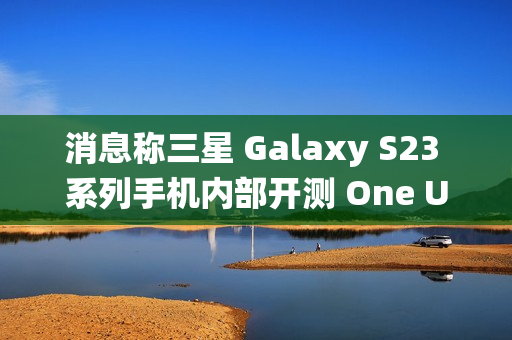 消息称三星 Galaxy S23 系列手机内部开测 One UI 7 系统