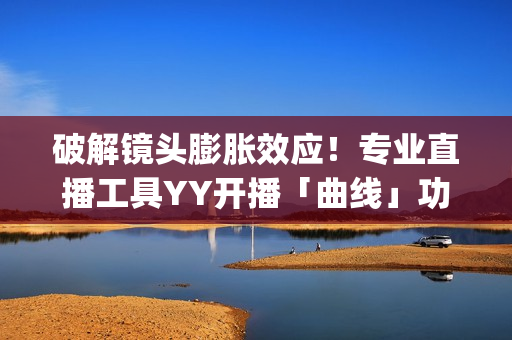 破解镜头膨胀效应！专业直播工具YY开播「曲线」功能上线(镜头胶皮膨胀)