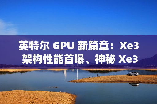 英特尔 GPU 新篇章：Xe3 架构性能首曝、神秘 Xe3p 现身