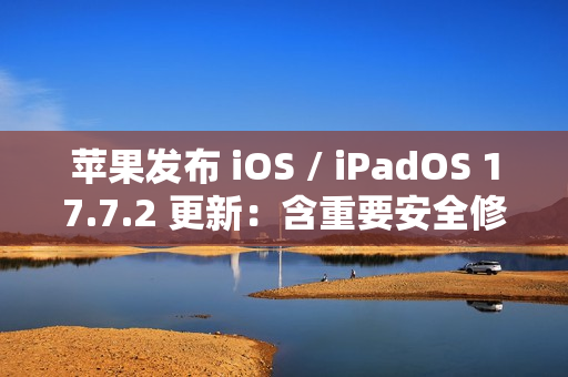 苹果发布 iOS / iPadOS 17.7.2 更新：含重要安全修复，建议用户安装