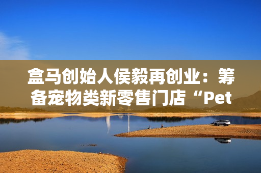 盒马创始人侯毅再创业：筹备宠物类新零售门店“Pet 鲜生”，已获融资