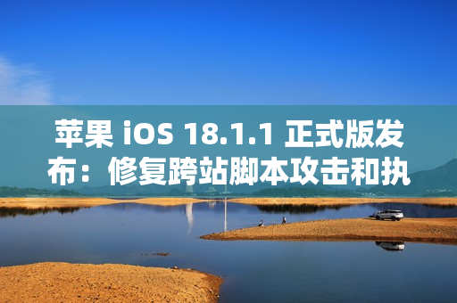 苹果 iOS 18.1.1 正式版发布：修复跨站脚本攻击和执行任意代码漏洞
