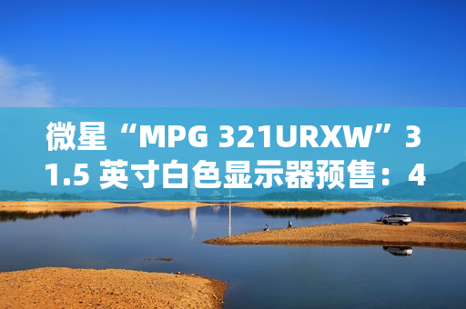 微星“MPG 321URXW”31.5 英寸白色显示器预售：4K 240Hz QD-OLED，7499 元