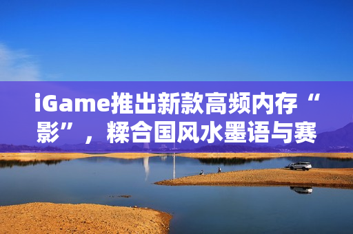 iGame推出新款高频内存“影”，糅合国风水墨语与赛博科技