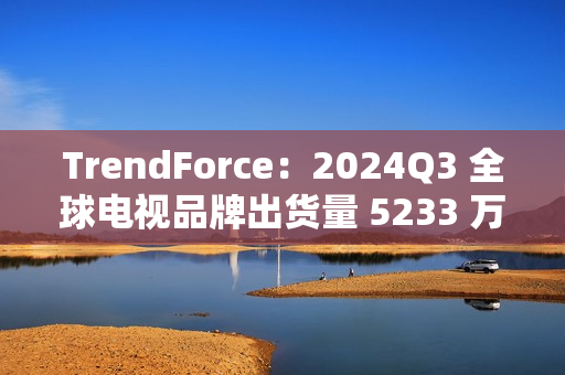TrendForce:2024Q3 全球电视品牌出货量 5233 万台,环比增 9.6%、同比增 0.5% TrendForce:2024Q3 全球电视品牌出货量 5233 万台,环比增 9.6%、同比增 0.5%