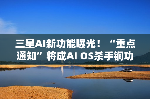 三星AI新功能曝光！“重点通知”将成AI OS杀手锏功能？