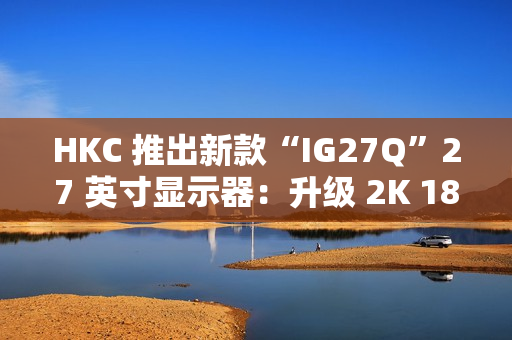 HKC 推出新款“IG27Q”27 英寸显示器：升级 2K 180Hz，779 元