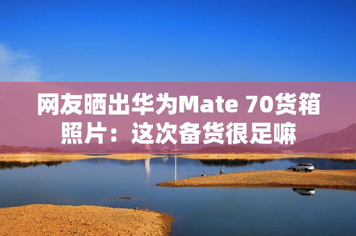 网友晒出华为Mate 70货箱照片：这次备货很足嘛