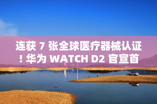 连获 7 张全球医疗器械认证! 华为 WATCH D2 官宣首发支持动态血压监测