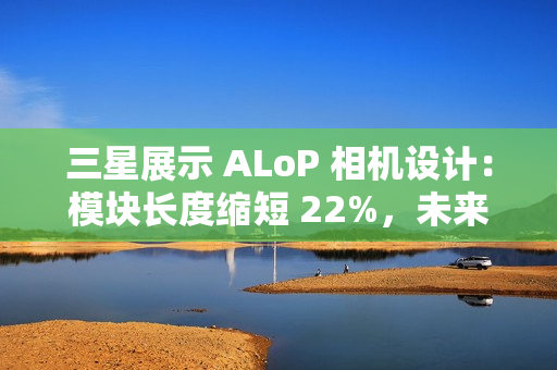 三星展示 ALoP 相机设计：模块长度缩短 22%，未来有望抚平手机摄像头凸起