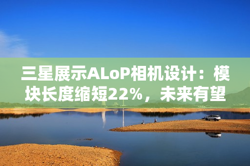 三星展示ALoP相机设计：模块长度缩短22%，未来有望抚平手机摄像头凸起