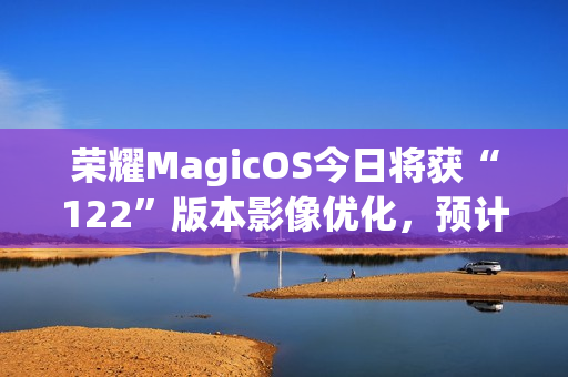 荣耀MagicOS今日将获“122”版本影像优化，预计适配机型为Magic7系列